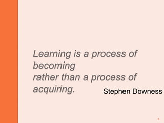 6Learning is a process of becomingrather than a process of acquiring.Stephen Downess