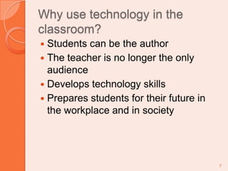Why use technology in the classroom?Students can be the authorThe teacher is no longer the only audienceDevelops technology skillsPrepares students for their future in the workplace and in society7