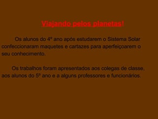 Viajando pelos planetas!

     Os alunos do 4º ano após estudarem o Sistema Solar
confeccionaram maquetes e cartazes para aperfeiçoarem o
seu conhecimento.

    Os trabalhos foram apresentados aos colegas de classe,
aos alunos do 5º ano e a alguns professores e funcionários.
 