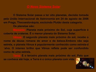 O Novo Sistema Solar

        O Sistema Solar passa a ter oito planetas, decisão tomada
pela União Internacional de Astronomia em 24 de agosto de 2006
em Praga, Thecoeslováquia, excluindo Plutão desta categoria.
        Os planetas são:
        Mercúrio: Planeta mais próximo do Sol, cuja superfície é
coberta de crateras. É o menor planeta do Sistema Solar.
        Vênus: O segundo planeta mais próximo do sol, recebe o
nome da deusa romana do amor e da beleza.Embora não seja
estrela, o planeta Vênus é popularmente conhecido como estrela-d
´alva. O intenso brilho que Vênus reflete pode ser confundido
como de uma estrela.
        Terra: É o terceiro planeta mais próximo do sol. Pelo que
se conhece até hoje, a Terra é o único planeta com vida.
 