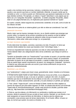 cuanto a los nombres de las secciones, botones y contenidos de las mismas. Si un botón
apunta a una sección que tiene un nombre totalmente diferente, el usuario siente que ha
cometido un error. Lo mismo sucede con informaciones que aparecen duplicadas en el site,
bajo distintos nombres. Por ejemplo, un enlace a "ayuda" debe llevar a una página que se
llame así y no "preguntas frecuentes". Igualmente, si existen preguntas frecuentes, deben
estar en una página llamada así y no duplicarse para aparecer también en "ayuda".
En cuanto a diseño, deben seguirse las convenciones existentes en la web, como el color de
los enlaces de texto.
Cada site forma parte de un sistema global y por ello no debe ser considerado "una isla".
prevención de errores
Mucho mejor que los buenos mensajes de error, es un diseño cuidado que prevenga que
ocurran éstos. La mayoría de los errores cometidos por los usuarios se dan al rellenar
formularios. Es bueno usar sistemas de validación antes de que el usuario envíe su
información y deba volver atrás para corregir (i.e. en javascript).
es mejor reconocer, que recordar
El sitio debe tener los objetos, acciones y opciones a la vista. El usuario no tiene que
recordar dónde estaban las cosas que buscaba o bien "cómo llegar hasta...".
Si bien es imposible tener todas las opciones a la vista en sitios demasiado extensos, al
menos debería haber una categorización clara de los contenidos que indique el camino a
seguir.
También es deseable contar con "breadcrumbs"3 que orienten al usuario y le permitan saber
dónde está. Cuando existan procesos que impliquen varios pasos a seguir, es conveniente
informarle al usuario de en qué etapa se encuentra y cuántas le faltan para acabar la tarea.
Esto se puede lograr usando enumeración de pasos, con navegación contextual4. Asimismo,
lo ideal es que cada paso sea sólo una acción y que reciba confirmación de que se ha
ejecutado satisfactoriamente.
flexibilidad y uso eficiente
Los "aceleradores" o atajos para hacer cosas, generalmente vienen incluidos en el browser,
2- Si bien se ha usado mucho un azul intenso desde los inicios de la Web, no es obligatorio.
Lo que sí es importante es que, si se usa un granate o cualquier otro color, el usuario
entienda que ese es el identificador de los enlaces en ese site. La convención indica que un
color enlace, se utiliza exclusivamente para ello y no para destacar un párrafo, por ejemplo.
3- Trad. Literal: "migas de pan", como en Hansel & Gretel, donde los niños dejaban un
camino de migas de pan para saber regresar. En Web, se adopta esta técnica con la fórmula
"Usted está en: Inicio/productos/precios" donde cada sección es clicable y permite volver
atrás (ej., http://www.dack.com/web/flashVhtml/page2.html)
4- Esto es, que los enlaces y la información va cambiando a medida que avanza en el
proceso, dando la sensación de que se está en buen camino. Ejemplo: en una librería, si se
está navegando en busca de libros de informática, lo ideal es que los enlaces que
acompañen a ese proceso sean de temas relacionados. En el mundo offline: si busco un
lago, es normal que cuando me acerco a él exista un rio.
 