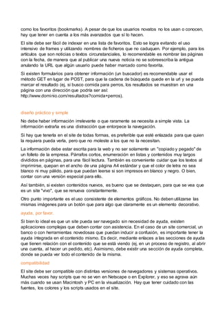 como los favoritos (bookmarks). A pesar de que los usuarios novatos no los usan o conocen,
hay que tener en cuenta a los más avanzados que sí lo hacen.
El site debe ser fácil de indexar en una lista de favoritos. Esto se logra evitando el uso
intensivo de frames y utilizando nombres de ficheros que no caduquen. Por ejemplo, para los
artículos que son noticias o textos circunstanciales, lo recomendable es nombrar las páginas
con la fecha, de manera que al publicar una nueva noticia no se sobreescriba la antigua
anulando la URL que algún usuario puede haber marcado como favorita.
Si existen formularios para obtener información (un buscador) es recomendable usar el
método GET en lugar de POST, para que la cadena de búsqueda quede en la url y se pueda
marcar el resultado (ej, si busco comida para perros, los resultados se muestran en una
página con una dirección que podría ser así:
http://www.dominio.com/resultados?comida+perros).
diseño práctico y simple
No debe haber información irrelevante o que raramente se necesita a simple vista. La
información extraña es una distracción que entorpece la navegación.
Si hay que tenerla en el site de todas formas, es preferible que esté enlazada para que quien
la requiera pueda verla, pero que no moleste a los que no la necesitan.
La información debe estar escrita para la web y no ser solamente un "copiado y pegado" de
un folleto de la empresa. Párrafos cortos, enumeración en listas y contenidos muy largos
divididos en páginas, para una fácil lectura. También es conveniente cuidar que los textos al
imprimirse, quepan en el ancho de una página A4 estándar y que el color de letra no sea
blanco ni muy pálido, para que puedan leerse si son impresos en blanco y negro. O bien,
contar con una versión especial para ello.
Así también, si existen contenidos nuevos, es bueno que se destaquen, para que se vea que
es un site "vivo", que se renueva constantemente.
Otro punto importante es el uso consistente de elementos gráficos. No deben utilizarse las
mismas imágenes para un botón que para algo que claramente es un elemento decorativo.
ayuda, por favor.
Si bien lo ideal es que un site pueda ser navegado sin necesidad de ayuda, existen
aplicaciones complejas que deben contar con asistencia. En el caso de un site comercial, un
banco o con herramientas novedosas que puedan inducir a confusión, es importante tener la
ayuda integrada en el contenido mismo. Es decir, mediante enlaces a las secciones de ayuda
que tienen relación con el contenido que se está viendo (ej, en un proceso de registro, al abrir
una cuenta, al hacer un pedido, etc). Asimismo, debe existir una sección de ayuda completa,
donde se pueda ver todo el contenido de la misma.
compatibilidad
El site debe ser compatible con distintas versiones de navegadores y sistemas operativos.
Muchas veces hay scripts que no se ven en Netscape o en Explorer, y eso se agrava aún
más cuando se usan Macintosh y PC en la visualización. Hay que tener cuidado con las
fuentes, los colores y los scripts usados en el site.
 
