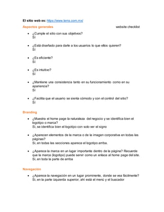 El sitio web es: https://www.terra.com.mx/
Aspectos generales website checklist
 ¿Cumple el sitio con sus objetivos?
Sí
 ¿Está diseñado para darle a los usuarios lo que ellos quieren?
Sí
 ¿Es eficiente?
Sí
 ¿Es intuitivo?
Sí
 ¿Mantiene una consistencia tanto en su funcionamiento como en su
apariencia?
Sí
 ¿Facilita que el usuario se sienta cómodo y con el control del sitio?
Sí
Branding
 ¿Muestra el home page la naturaleza del negocio y se identifica bien el
logotipo o marca?
Si, se identifica bien el logotipo con solo ver el signo
 ¿Aparecen elementos de la marca o de la imagen corporativa en todas las
páginas?
Si, en todas las secciones aparece el logotipo arriba.
 ¿Aparece la marca en un lugar importante dentro de la página? Recuerde
que la marca (logotipo) puede servir como un enlace al home page del site.
Si, en toda la parte de arriba
Navegación
 ¿Aparece la navegación en un lugar prominente, donde se vea fácilmente?
Si, en la parte izquierda superior, ahí está el menú y el buscador
 
