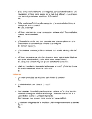  Si su navegación está hecha con imágenes, considere también tener una
navegación en texto plano (puede ser al final de la página). ¿Los enlaces
que son imágenes tienen su atributo ALT escrito?
No.
 Si ha usado JavaScript para la navegación ¿ha preparado también una
navegación en modo texto?
No uso JavaScript
 ¿Existen enlaces rotos o que no conducen a ningún sitio? Compruébelo y
quítelos inmediatamente.
No.
 ¿Tiene el sitio un site map o un buscador para quienes quieren acceder
directamente a los contenidos sin tener que navegar?
Sí, tiene un buscador.
 ¿Se mantiene una navegación consistente y coherente a lo largo del site?
Sí.
 ¿Existen elementos que permitan al usuario saber exactamente dónde se
encuentra dentro del site y cómo volver atrás (breadcrumbs)?
Si, y si quiere salir solo hay que picarle en la flecha hacia atrás
 ¿Indican los enlaces claramente hacia dónde apuntan? ¿Está claro lo que
el usuario encontrará detrás de cada uno?
Sí.
Imágenes
 ¿Se han optimizado las imágenes para reducir el tamaño?
No.
 ¿Tienen la resolución correcta (72 dpi)?
No.
 Las imágenes demasiado grandes pueden cortarse en "trocitos" y unirlas
mediante tablas para acelerar la descarga. Considere este recurso si la
velocidad en su site es un factor importante.
Las imágenes muy grandes no se ven de tan buena calidad.
 ¿Tienen las imágenes que lo requieran una descripción mediante el atributo
ALT?
No.
 