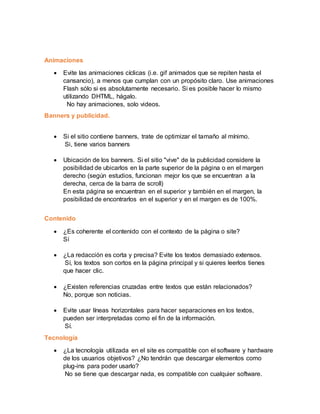 Animaciones
 Evite las animaciones cíclicas (i.e. gif animados que se repiten hasta el
cansancio), a menos que cumplan con un propósito claro. Use animaciones
Flash sólo si es absolutamente necesario. Si es posible hacer lo mismo
utilizando DHTML, hágalo.
No hay animaciones, solo videos.
Banners y publicidad.
 Si el sitio contiene banners, trate de optimizar el tamaño al mínimo.
Si, tiene varios banners
 Ubicación de los banners. Si el sitio "vive" de la publicidad considere la
posibilidad de ubicarlos en la parte superior de la página o en el margen
derecho (según estudios, funcionan mejor los que se encuentran a la
derecha, cerca de la barra de scroll)
En esta página se encuentran en el superior y también en el margen, la
posibilidad de encontrarlos en el superior y en el margen es de 100%.
Contenido
 ¿Es coherente el contenido con el contexto de la página o site?
Sí
 ¿La redacción es corta y precisa? Evite los textos demasiado extensos.
Sí, los textos son cortos en la página principal y si quieres leerlos tienes
que hacer clic.
 ¿Existen referencias cruzadas entre textos que están relacionados?
No, porque son noticias.
 Evite usar líneas horizontales para hacer separaciones en los textos,
pueden ser interpretadas como el fin de la información.
Sí.
Tecnología
 ¿La tecnología utilizada en el site es compatible con el software y hardware
de los usuarios objetivos? ¿No tendrán que descargar elementos como
plug-ins para poder usarlo?
No se tiene que descargar nada, es compatible con cualquier software.
 