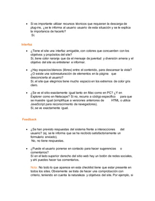  Si es importante utilizar recursos técnicos que requieran la descarga de
plug-ins, ¿se le informa al usuario usuario de esta situación y se le explica
la importancia de hacerlo?
Sí.
Interfaz
 ¿Tiene el site una interfaz amigable, con colores que concuerden con los
objetivos y propósitos del site?
Si, tiene color naranja que da el mensaje de juventud y diversión amena y el
objetivo del site es entretener e informar.
 ¿Hay espacios blancos (libres) entre el contenido, para descansar la vista?
¿O existe una sobresaturación de elementos en la página que
desconcierta al usuario?
Si, el site que elegimos tiene mucho espacio en los extremos de color gris
claro.
 ¿Se ve el sitio exactamente igual tanto en Mac como en PC? ¿Y en
Explorer como en Netscape? Si no, recurra a código específico para que
se muestre igual (simplifique a versiones anteriores de HTML o utilice
JavaScript para reconocimiento de navegadores).
Si, se ve exactamente igual.
Feedback
 ¿Se han previsto respuestas del sistema frente a interacciones del
usuario? (ej, se le informa que se ha recibido satisfactoriamente un
formulario enviado).
No, no tiene respuestas.
 ¿Puede el usuario ponerse en contacto para hacer sugerencias o
comentarios?
Sí en el lado superior derecho del sitio web hay un botón de redes sociales,
y ahí puedes hacer tus comentarios.
Nota: No todo lo que aparece en esta checklist tiene que estar presente en
todos los sites. Obviamente se trata de hacer una comprobación con
criterio, teniendo en cuenta la naturaleza y objetivos del site. Por ejemplo, si
 