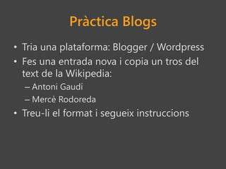 Pràctica Blogs
• Tria una plataforma: Blogger / Wordpress
• Fes una entrada nova i copia un tros del
text de la Wikipedia:
– Antoni Gaudí
– Mercè Rodoreda
• Treu-li el format i segueix instruccions
 