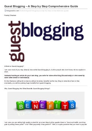Guest Blogging – A Step by Step Comprehensive Guide
blogsizzle.com /f eatured/guest-blogging-a-step-by-step-comprehensive-guide/
Pankaj Chauhan

A Brief on Guest blogging?
I am sure most of you may already know what Guest blogging is, but for people who don’t know, let me explain in
short.
Instead of writing an article for your own blog, you write for some other blog (Occasionally) or site owned by
some other brand or individual(s).
It’s like freelance writing for someone without monetary benefits but the key thing to remember here is that,
eventually, you will be gaining huge benefits from guest blogging.
Why Guest Blogging And What Benefits Guest Blogging Brings?

I am sure you are writing high quality content for your own blog but the question here is “how much traffic your blog
gets by writing these posts?” and “What popularity it has gained?”. Well, it is quite possible that you have a popular

 