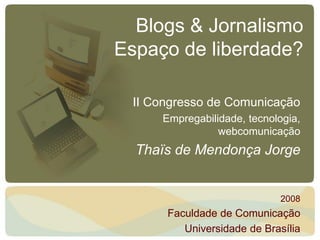 Blogs & Jornalismo
Espaço de liberdade?

 II Congresso de Comunicação
     Empregabilidade, tecnologia,
                webcomunicação
  Thaïs de Mendonça Jorge


                            2008
      Faculdade de Comunicação
         Universidade de Brasília
 