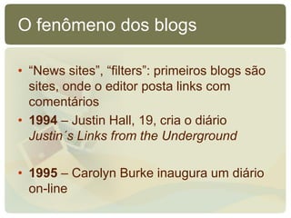 O fenômeno dos blogs

• “News sites”, “filters”: primeiros blogs são
  sites, onde o editor posta links com
  comentários
• 1994 – Justin Hall, 19, cria o diário
  Justin´s Links from the Underground

• 1995 – Carolyn Burke inaugura um diário
  on-line
 