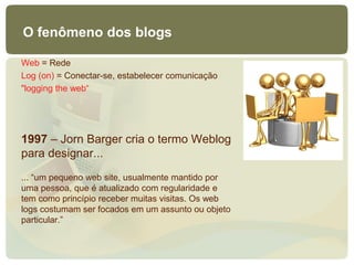 O fenômeno dos blogs

Web = Rede
Log (on) = Conectar-se, estabelecer comunicação
"logging the web“




1997 – Jorn Barger cria o termo Weblog
para designar...
... “um pequeno web site, usualmente mantido por
uma pessoa, que é atualizado com regularidade e
tem como princípio receber muitas visitas. Os web
logs costumam ser focados em um assunto ou objeto
particular.”
 