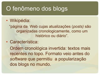 O fenômeno dos blogs
• Wikipédia:
 “página da Web cujas atualizações (posts) são
     organizadas cronologicamente, como um
               histórico ou diário”.
• Característica:
  Ordem cronológica invertida: textos mais
  recentes no topo. Formato veio antes do
  software que permitiu a popularização
  dos blogs no mundo.
 