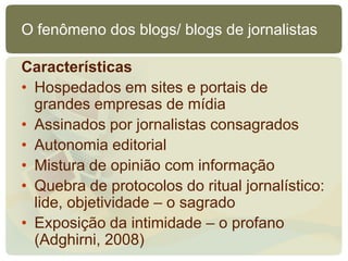 O fenômeno dos blogs/ blogs de jornalistas

Características
• Hospedados em sites e portais de
  grandes empresas de mídia
• Assinados por jornalistas consagrados
• Autonomia editorial
• Mistura de opinião com informação
• Quebra de protocolos do ritual jornalístico:
  lide, objetividade – o sagrado
• Exposição da intimidade – o profano
  (Adghirni, 2008)
 
