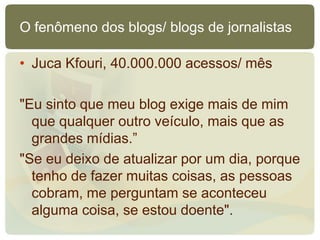 O fenômeno dos blogs/ blogs de jornalistas

• Juca Kfouri, 40.000.000 acessos/ mês

"Eu sinto que meu blog exige mais de mim
  que qualquer outro veículo, mais que as
  grandes mídias.”
"Se eu deixo de atualizar por um dia, porque
  tenho de fazer muitas coisas, as pessoas
  cobram, me perguntam se aconteceu
  alguma coisa, se estou doente".
 