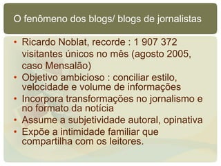 O fenômeno dos blogs/ blogs de jornalistas

• Ricardo Noblat, recorde : 1 907 372
  visitantes únicos no mês (agosto 2005,
  caso Mensalão)
• Objetivo ambicioso : conciliar estilo,
  velocidade e volume de informações
• Incorpora transformações no jornalismo e
  no formato da notícia
• Assume a subjetividade autoral, opinativa
• Expõe a intimidade familiar que
  compartilha com os leitores.
 