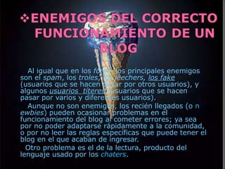 Al igual que en los  foros , los principales enemigos son el  spam , los  troles , los  leechers,  los fake  (usuarios que se hacen pasar por otros usuarios), y algunos  usuarios  títeres   (usuarios que se hacen pasar por varios y diferentes usuarios). Aunque no son enemigos, los recién llegados (o  n ewbies ) pueden ocasionar problemas en el funcionamiento del blog al cometer errores; ya sea por no poder adaptarse rápidamente a la comunidad, o por no leer las reglas específicas que puede tener el blog en el que acaban de ingresar. Otro problema es el de la lectura, producto del lenguaje usado por los  chaters . 