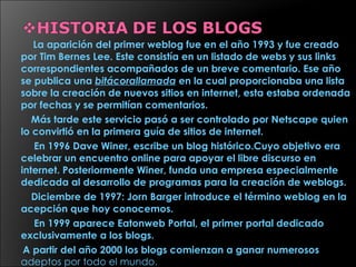 La aparición del primer weblog fue en el año 1993 y fue creado por Tim Bernes Lee. Este consistía en un listado de webs y sus links correspondientes acompañados de un breve comentario. Ese año se publica una  bitácorallamada  en la cual proporcionaba una lista sobre la creación de nuevos sitios en internet, esta estaba ordenada por fechas y se permitían comentarios. Más tarde este servicio pasó a ser controlado por Netscape quien lo convirtió en la primera guía de sitios de internet.  En 1996 Dave Winer, escribe un blog histórico.Cuyo objetivo era celebrar un encuentro online para apoyar el libre discurso en internet. Posteriormente Winer, funda una empresa especialmente dedicada al desarrollo de programas para la creación de weblogs.  Diciembre de 1997: Jorn Barger introduce el término weblog en la acepción que hoy conocemos.  En 1999 aparece Eatonweb Portal, el primer portal dedicado exclusivamente a los blogs.  A partir del año 2000 los blogs comienzan a ganar numerosos  adeptos por todo el mundo. 
