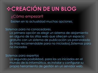 Existen en la actualidad muchas opciones.  Sistemas para no conocedores. La primera opción es elegir un sistema de alojamiento en alguno de los sitios web que ofrecen un espacio gratuito con un sistema de publicación ya preinstalado (lo más recomendable para no iniciados).Sistemas para no iniciados Sistemas para expertos La segunda posibilidad, para los ya iniciados en el mundo de la informática, es instalar y configurar su propia herramienta de gestión en un servidor web. 