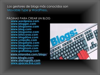 PÁGINAS PARA CREAR UN BLOG www.wordpress.com www.blogger.com www.blogsome.com www.blog.com www.blogsome.com www.bitacoras.com www.blogdrive.com www.ymipollo.com www.blogdiario.com www.blografias.com www.bloginom.com www.gratisblog.com www.miarroba.com/blog s / www.blogia.co m www.diariogratis.com www.spaces.live.com Los gestores de blogs más conocidos son  Movable Type  y  WordPress .  