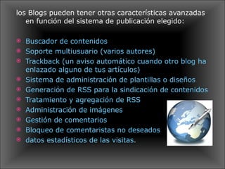 los Blogs pueden tener otras características avanzadas en función del sistema de publicación elegido: Buscador de contenidos  Soporte multiusuario (varios autores)  Trackback (un aviso automático cuando otro blog ha enlazado alguno de tus artículos)  Sistema de administración de plantillas o diseños  Generación de RSS para la sindicación de contenidos  Tratamiento y agregación de RSS  Administración de imágenes  Gestión de comentarios  Bloqueo de comentaristas no deseados datos estadísticos de las visitas. 