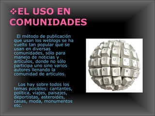El método de publicación que usan los weblogs se ha vuelto tan popular que se usan en diversas comunidades, sólo para manejo de noticias y artículos, donde no sólo participa uno sino varios autores llenando la comunidad de artículos. Los hay sobre todos los temas posibles: cantantes, política, viajes, paisajes, deportistas, asteroides, casas, moda, monumentos etc. 