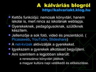 A  kálváriás blogról http:// kalvariakt.klog.hu Kettős funkciójú: nemcsak könyvtári, hanem iskolai is, mert nincs az iskolának weblapja. Gyerekeknek, pedagógusoknak, szülőknek készítem. Jellemzője a sok fotó, videó és prezentáció. ( Picasaweb ,  YouTube ,  Slideshare ) A  net-kvízek  aktivizálják a gyerekeket. Igyekszem a gyerekek alkotásait begyűjteni. Ami szerintem a legjobban sikerült:  a reneszánsz könyvtári játékok,  a magyar kultúra napi vetélkedő és előkészítése. 