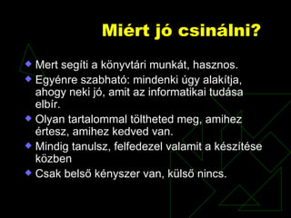 Miért jó csinálni? Mert segíti a könyvtári munkát, hasznos. Egyénre szabható: mindenki úgy alakítja, ahogy neki jó, amit az informatikai tudása elbír.  Olyan tartalommal töltheted meg, amihez értesz, amihez kedved van.  Mindig tanulsz, felfedezel valamit a készítése közben Csak belső kényszer van, külső nincs. 