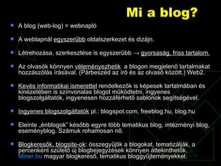Mi a blog? A blog (web-log) = webnapló A weblapnál  egyszerűbb  oldalszerkezet és dizájn. Létrehozása, szerkesztése is egyszerűbb  ->   gyorsaság, friss tartalom. Az olvasók könnyen  véleményezhetik   a blogon megjelenő tartalmakat hozzászólás írásával. (Párbeszéd az író és az olvasó között.) Web2. Kevés informatikai ismerettel  rendelkezők is képesek tartalmában és kinézetében is színvonalas blogot működtetni, ingyenes blogszolgáltatók, ingyenesen hozzáférhető sablonok segítségével. Ingyenes blogszolgáltatók  pl.: blogspot.com, freeblog.hu, blog.hu Eleinte „énblogok” később egyre több tematikus blog, intézményi blog, eseményblog. Számuk rohamosan nő. Blogkeresők, blogsite-ok : összegyűjtik a blogokat, tematizálják, a percenként születő új blogbejegyzések könnyen áttekinthetők.  Miner.hu  magyar blogkereső, tematikus bloggyűjteményekkel. 