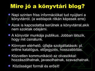 Mire jó a könyvtári blog? Napi szinten friss információkat tud nyújtani a könyvtárról. (a weblapok ritkán képesek erre) Azok is kapcsolatba kerülnek a könyvtárral,akik nem szoktak odajárni. A könyvtár munkája publikus. Jobban látszik, hogy mit csinálunk. Könnyen elérhető, újfajta szolgáltatások: pl. online katalógus, előjegyzés, hosszabbítás. Közvetlen kommunikáció az olvasókkal: hozzászólhatnak, javasolhatnak, szavazhatnak. Közösséget formál és erősít! 
