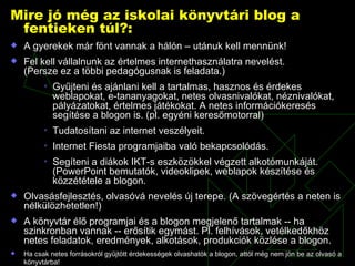 Mire jó még az iskolai könyvtári blog a fentieken túl?: A gyerekek már fönt vannak a hálón – utánuk kell mennünk! Fel kell vállalnunk az értelmes internethasználatra nevelést.  (Persze ez a többi pedagógusnak is feladata.) Gyűjteni és ajánlani kell a tartalmas, hasznos és érdekes weblapokat, e-tananyagokat, netes olvasnivalókat, néznivalókat, pályázatokat, értelmes játékokat. A netes információkeresés segítése a blogon is. (pl. egyéni keresőmotorral) Tudatosítani az internet veszélyeit.  Internet Fiesta programjaiba való bekapcsolódás. Segíteni a diákok IKT-s eszközökkel végzett alkotómunkáját. (PowerPoint bemutatók, videoklipek, weblapok készítése és közzététele a blogon. Olvasásfejlesztés, olvasóvá nevelés új terepe. (A szövegértés a neten is nélkülözhetetlen!) A könyvtár élő programjai és a blogon megjelenő tartalmak -- ha szinkronban vannak -- erősítik egymást. Pl. felhívások, vetélkedőkhöz netes feladatok, eredmények, alkotások, produkciók közlése a blogon. Ha csak netes forrásokról gyűjtött érdekességek olvashatók a blogon, attól még nem jön be az olvasó a könyvtárba!   