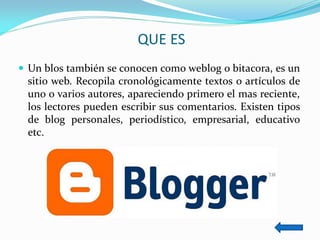 QUE ES 
Un blos también se conocen como weblog o bitacora, es un sitio web. Recopila cronológicamente textos o artículos de uno o varios autores, apareciendo primero el mas reciente, los lectores pueden escribir sus comentarios. Existen tipos de blog personales, periodístico, empresarial, educativo etc.  