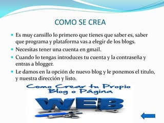 COMO SE CREA 
Es muy cansillo lo primero que tienes que saber es, saber que programa y plataforma vas a elegir de los blogs. 
Necesitas tener una cuenta en gmail. 
Cuando lo tengas introduces tu cuenta y la contraseña y entras a blogger. 
Le damos en la opción de nuevo blog y le ponemos el titulo, y nuestra dirección y listo.  