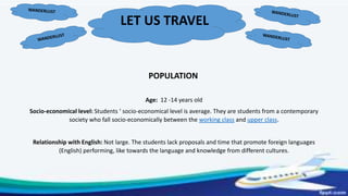 LET US TRAVEL
POPULATION
Age: 12 -14 years old
Socio-economical level: Students ‘ socio-economical level is average. They are students from a contemporary
society who fall socio-economically between the working class and upper class.
Relationship with English: Not large. The students lack proposals and time that promote foreign languages
(English) performing, like towards the language and knowledge from different cultures.
 