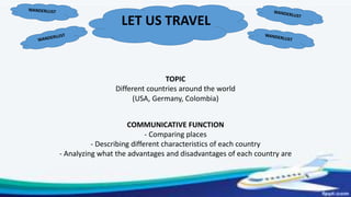 LET US TRAVEL
TOPIC
Different countries around the world
(USA, Germany, Colombia)
COMMUNICATIVE FUNCTION
- Comparing places
- Describing different characteristics of each country
- Analyzing what the advantages and disadvantages of each country are
 