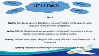 LET US TRAVEL
SKILLS
Reading: Texts to give a general description of the country, texts to mention aspects such as
Geography, Politics, Economy, Demographics…
Writing: Fill in the blanks (superlatives, comparatives), writings with the purpose of analyzing,
reading comprehension questions, true or false questions.
Listening: Videos of native people talking about the country, videos that show different aspects of
the countries.
Speaking: Presentation summarizing the information presented in the blog.
 