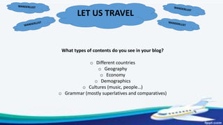 LET US TRAVEL
What types of contents do you see in your blog?
o Different countries
o Geography
o Economy
o Demographics
o Cultures (music, people…)
o Grammar (mostly superlatives and comparatives)
 