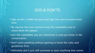 DOS & DON’TS
• Sign up for a reddit account and sign into your account every
time.
• By signing into your account only the subreddits you’re
subscribed will appear.
• Join the subreddits you are interested in and just listen in the
conversation.
• Don’t post anything without getting to know the rules and
guidelines first.
• Definitely don’t just self-promote or post anything that seems
 