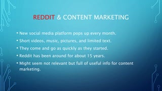 REDDIT & CONTENT MARKETING
• New social media platform pops up every month.
• Short videos, music, pictures, and limited text.
• They come and go as quickly as they started.
• Reddit has been around for about 15 years.
• Might seem not relevant but full of useful info for content
marketing.
 