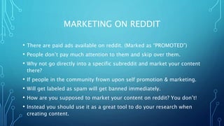 MARKETING ON REDDIT
• There are paid ads available on reddit. (Marked as “PROMOTED”)
• People don’t pay much attention to them and skip over them.
• Why not go directly into a specific subreddit and market your content
there?
• If people in the community frown upon self promotion & marketing.
• Will get labeled as spam will get banned immediately.
• How are you supposed to market your content on reddit? You don’t!
• Instead you should use it as a great tool to do your research when
creating content.
 