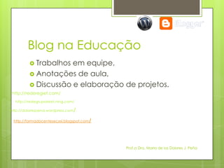 Blog na Educação
          Trabalhos em equipe,
          Anotações de aula,
          Discussão e elaboração de projetos.
http://rederegiet.com/
  http://redegrupoeiret.ning.com/

http://dolorespena.wordpress.com/

 http://formadocentesecxxi.blogspot.com/




                                           Prof.a Dra. Maria de los Dolores J. Peña
 