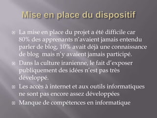    La mise en place du projet a été difficile car
    80% des apprenants n’avaient jamais entendu
    parler de blog, 10% avait déjà une connaissance
    de blog mais n’y avaient jamais participé.
   Dans la culture iranienne, le fait d’exposer
    publiquement des idées n’est pas très
    développé.
   Les accès à internet et aux outils informatiques
    ne sont pas encore assez développées
   Manque de compétences en informatique
 