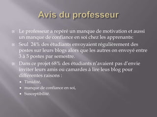    Le professeur a repéré un manque de motivation et aussi
    un manque de confiance en soi chez les apprenants:
   Seul 24% des étudiants envoyaient régulièrement des
    postes sur leurs blogs alors que les autres on envoyé entre
    3 à 5 postes par semestre.
   Dans ce projet 68% des étudiants n’avaient pas d’envie
    inviter leurs amis ou camardes à lire leus blog pour
    différentes raisons :
     Timidité,
     manque de confiance en soi,
     Susceptibilité.
 