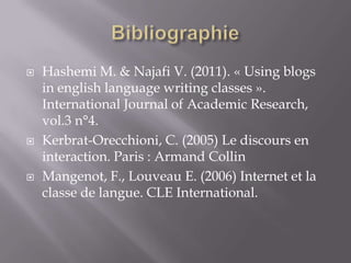    Hashemi M. & Najafi V. (2011). « Using blogs
    in english language writing classes ».
    International Journal of Academic Research,
    vol.3 n°4.
   Kerbrat-Orecchioni, C. (2005) Le discours en
    interaction. Paris : Armand Collin
   Mangenot, F., Louveau E. (2006) Internet et la
    classe de langue. CLE International.
 