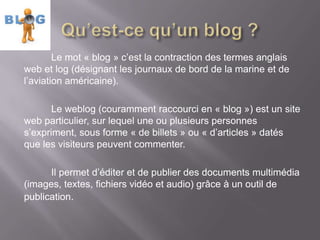 Le mot « blog » c’est la contraction des termes anglais
web et log (désignant les journaux de bord de la marine et de
l’aviation américaine).

       Le weblog (couramment raccourci en « blog ») est un site
web particulier, sur lequel une ou plusieurs personnes
s’expriment, sous forme « de billets » ou « d’articles » datés
que les visiteurs peuvent commenter.

      Il permet d’éditer et de publier des documents multimédia
(images, textes, fichiers vidéo et audio) grâce à un outil de
publication.
 
