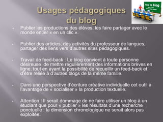 •   Publier les productions des élèves, les faire partager avec le
    monde entier « en un clic ».

•   Publier des articles, des activités du professeur de langues,
    partager des liens vers d’autres sites pédagogiques.

•   Travail de feed-back : Le blog convient à toute personne
    désireuse de mettre régulièrement des informations brèves en
    ligne, tout en ayant la possibilité de recueillir un feed-back et
    d’être reliée à d’autres blogs de la même famille.

•   Dans une perspective d’écriture créative individuelle cet outil a
    l’avantage de « socialiser » la production textuelle.

•   Attention ! Il serait dommage de ne faire utiliser un blog à un
    étudiant que pour « publier » les résultats d’une recherche
    ponctuelle : la dimension chronologique ne serait alors pas
    exploitée.
 