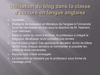    Contexte:
   Etudiants de traduction et littérature de l’anglais à l’Université
    Azad de Hamaadan en Iran sous la direction de M. Hashemi
    (voir interview)
   Dans le cadre du cours d’écriture, le professeur a intégré le
    blog pour développer leurs compétences écrites.
   Out-of-class project. Les apprenants devaient écrire de billets
    de150 mots chaque semaine et commenter si possible les
    billets de leurs camarades.
   Aucune note n’était envisagée
   La correction se faisaient par le professeur sous forme de
    message privé
 