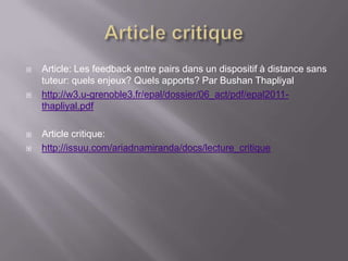    Article: Les feedback entre pairs dans un dispositif à distance sans
    tuteur: quels enjeux? Quels apports? Par Bushan Thapliyal
   http://w3.u-grenoble3.fr/epal/dossier/06_act/pdf/epal2011-
    thapliyal.pdf

   Article critique:
   http://issuu.com/ariadnamiranda/docs/lecture_critique
 
