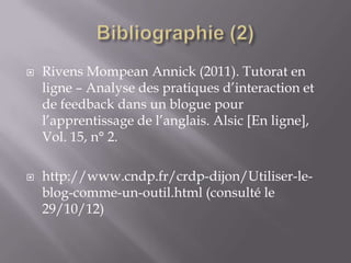    Rivens Mompean Annick (2011). Tutorat en
    ligne – Analyse des pratiques d’interaction et
    de feedback dans un blogue pour
    l’apprentissage de l’anglais. Alsic [En ligne],
    Vol. 15, n° 2.

   http://www.cndp.fr/crdp-dijon/Utiliser-le-
    blog-comme-un-outil.html (consulté le
    29/10/12)
 