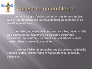 Le mot « blog » c’est la contraction des termes anglais
web et log (désignant les journaux de bord de la marine et de
l’aviation américaine).

       Le weblog (couramment raccourci en « blog ») est un site
web particulier, sur lequel une ou plusieurs personnes
s’expriment, sous forme « de billets » ou « d’articles » datés
que les visiteurs peuvent commenter.

      Il permet d’éditer et de publier des documents multimédia
(images, textes, fichiers vidéo et audio) grâce à un outil de
publication.
 