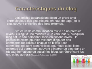 Les articles apparaissent selon un ordre ante-
chronologique (les plus récents en haut de page) et le
plus souvent enrichies des liens externes.

      Structure de communication mixte : à un premier
niveau il s’agit d’une modalité « un vers tous », puisqu’un
blog est un site personnel mais en second niveau, la
possibilité existe pour les visiteurs d’ajouter des
commentaires reliés à chacun de billets ; ces
commentaires sont alors visibles pour tous et les liens
externes qui permettent souvent d’insérer un blog dans un
réseau thématique ou social (les blogs se référençant les
uns et les autres) (Mangenot, F., Louveau E., 2006)
 